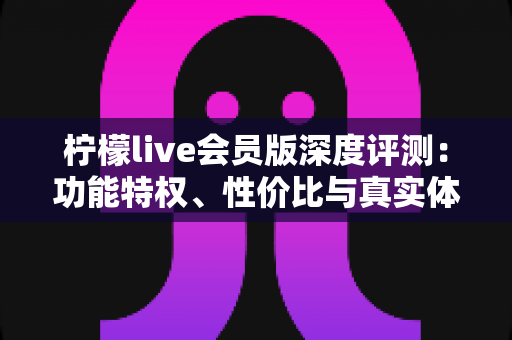 柠檬live会员版深度评测：功能特权、性价比与真实体验全解析，看完再决定要不要开
