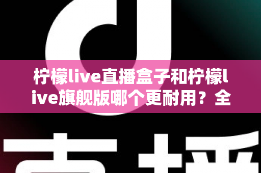 柠檬live直播盒子和柠檬live旗舰版哪个更耐用?全方位深度对比解析,帮你选对设备不踩坑 柠檬live直播盒子和柠檬live旗舰版哪个更耐用?全方位深度对比解析,帮你选对设备不踩坑