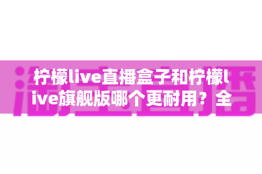 柠檬live直播盒子和柠檬live旗舰版哪个更耐用?全方位深度对比解析,帮你选对设备不踩坑 柠檬live直播盒子和柠檬live旗舰版哪个更耐用?全方位深度对比解析,帮你选对设备不踩坑