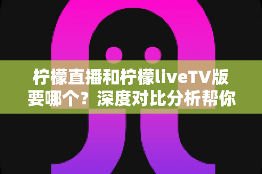 柠檬直播和柠檬liveTV版要哪个?深度对比分析帮你选出最合适的版本 柠檬直播和柠檬liveTV版要哪个?深度对比分析帮你选出最合适的版本