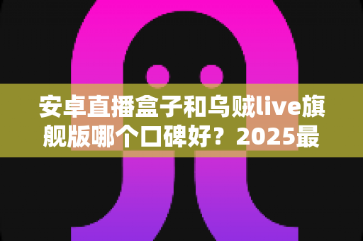 安卓直播盒子和乌贼live旗舰版哪个口碑好？2025最新口碑深度对比与选购指南