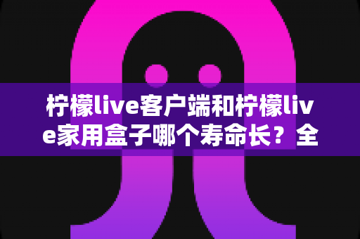 柠檬live客户端和柠檬live家用盒子哪个寿命长？全面解析两大产品的使用寿命与耐用性对比
