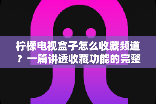 柠檬电视盒子怎么收藏频道？一篇讲透收藏功能的完整使用指南