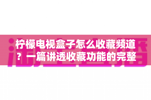 柠檬电视盒子怎么收藏频道？一篇讲透收藏功能的完整使用指南