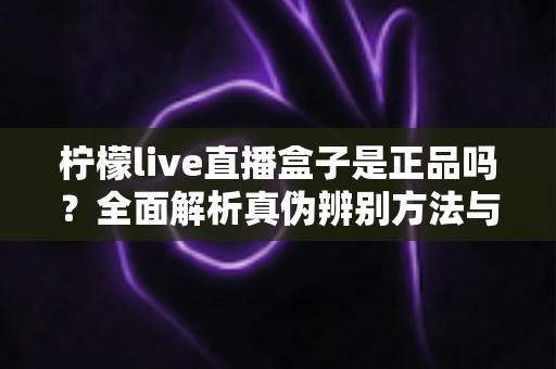 柠檬live直播盒子是正品吗?全面解析真伪辨别方法与安全购买指南 柠檬live直播盒子是正品吗?全面解析真伪辨别方法与安全购买指南