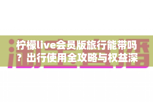 柠檬live会员版旅行能带吗?出行使用全攻略与权益深度解析 柠檬live会员版旅行能带吗?出行使用全攻略与权益深度解析