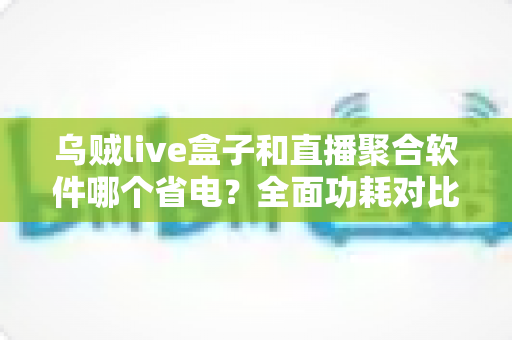 乌贼live盒子和直播聚合软件哪个省电?全面功耗对比与省电选购指南 乌贼live盒子和直播聚合软件哪个省电?全面功耗对比与省电选购指南