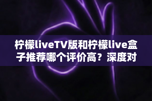 柠檬liveTV版和柠檬live盒子推荐哪个评价高?深度对比测评帮你选对观影方案 柠檬liveTV版和柠檬live盒子推荐哪个评价高?深度对比测评帮你选对观影方案