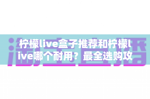 柠檬live盒子推荐和柠檬live哪个耐用?最全选购攻略与耐用性深度测评 柠檬live盒子推荐和柠檬live哪个耐用?最全选购攻略与耐用性深度测评