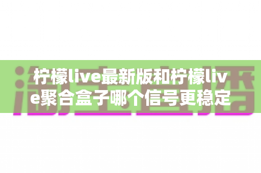 柠檬live最新版和柠檬live聚合盒子哪个信号更稳定?全面深度对比与选购避坑指南 柠檬live最新版和柠檬live聚合盒子哪个信号更稳定?全面深度对比与选购避坑指南