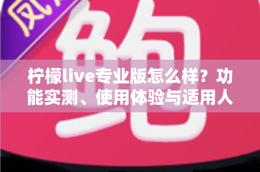 柠檬live专业版怎么样?功能实测、使用体验与适用人群全面解析 柠檬live专业版怎么样?功能实测、使用体验与适用人群全面解析