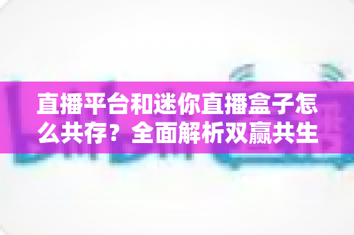 直播平台和迷你直播盒子怎么共存?全面解析双赢共生之道 直播平台和迷你直播盒子怎么共存?全面解析双赢共生之道