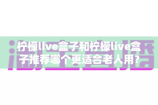 柠檬live盒子和柠檬live盒子推荐哪个更适合老人用？两代电视盒子深度对比与长辈选购全攻略