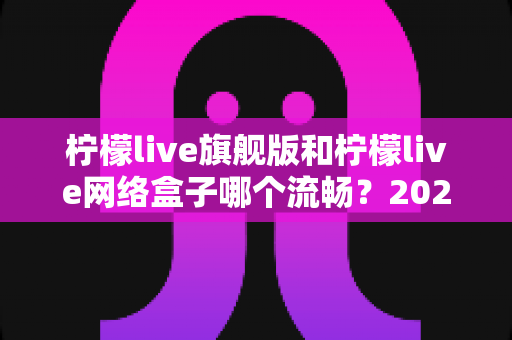 柠檬live旗舰版和柠檬live网络盒子哪个流畅？2024深度对比评测，看完再选不踩坑