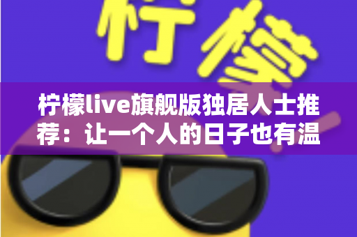 柠檬live旗舰版独居人士推荐：让一个人的日子也有温度的直播社交指南
