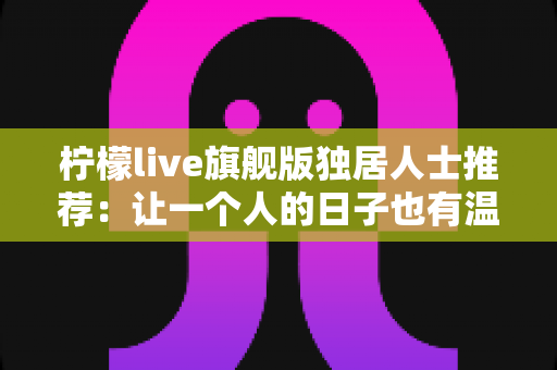 柠檬live旗舰版独居人士推荐：让一个人的日子也有温度的直播社交指南