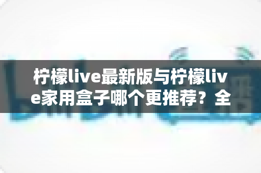 柠檬live最新版与柠檬live家用盒子哪个更推荐?全方位深度对比帮你选对不踩坑 柠檬live最新版与柠檬live家用盒子哪个更推荐?全方位深度对比帮你选对不踩坑