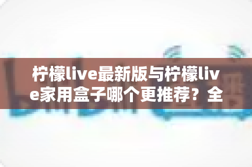 柠檬live最新版与柠檬live家用盒子哪个更推荐？全方位深度对比帮你选对不踩坑