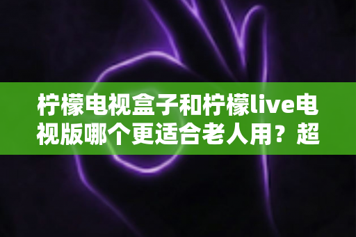 柠檬电视盒子和柠檬live电视版哪个更适合老人用?超详细对比与选购指南 柠檬电视盒子和柠檬live电视版哪个更适合老人用?超详细对比与选购指南