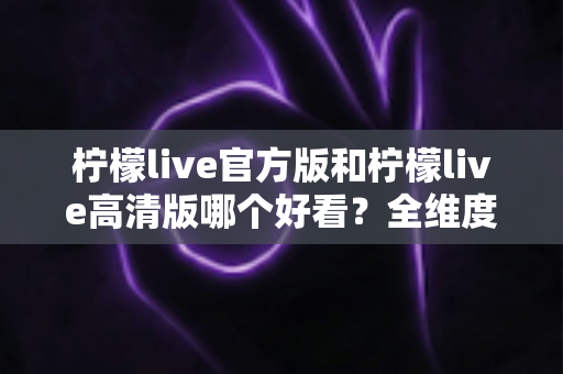 柠檬live官方版和柠檬live高清版哪个好看?全维度深度对比助你一次选对版本 柠檬live官方版和柠檬live高清版哪个好看?全维度深度对比助你一次选对版本