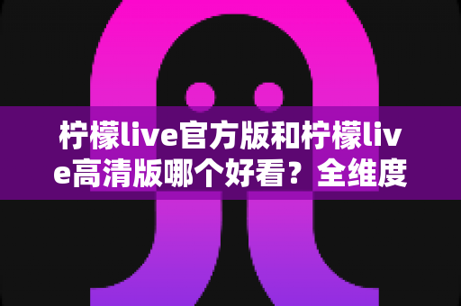 柠檬live官方版和柠檬live高清版哪个好看?全维度深度对比助你一次选对版本 柠檬live官方版和柠檬live高清版哪个好看?全维度深度对比助你一次选对版本