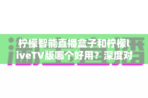 柠檬智能直播盒子和柠檬liveTV版哪个好用？深度对比评测帮你一次选对