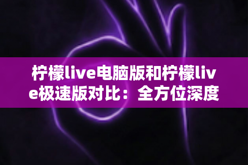 柠檬live电脑版和柠檬live极速版对比:全方位深度解析两版本差异,帮你快速找到最适合自己的直播神器 柠檬live电脑版和柠檬live极速版对比:全方位深度解析两版本差异,帮你快速找到最适合自己的直播神器