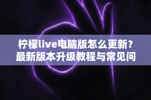 柠檬live电脑版怎么更新？最新版本升级教程与常见问题详解