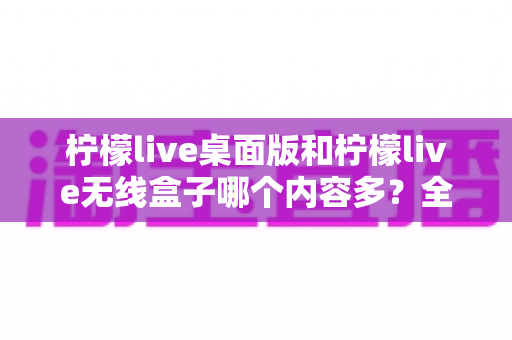 柠檬live桌面版和柠檬live无线盒子哪个内容多？全方位内容对比深度解析