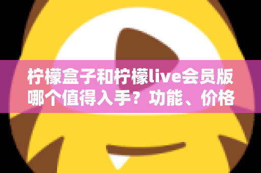 柠檬盒子和柠檬live会员版哪个值得入手?功能、价格、人群全维度深度对比指南 柠檬盒子和柠檬live会员版哪个值得入手?功能、价格、人群全维度深度对比指南