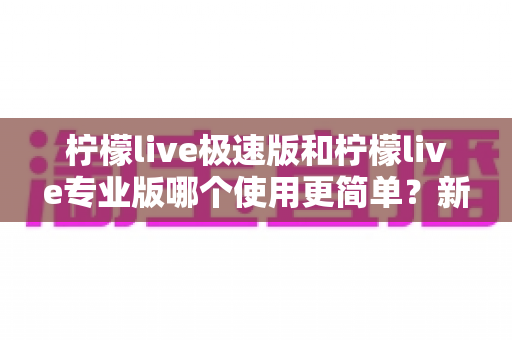 柠檬live极速版和柠檬live专业版哪个使用更简单？新手必看的全面对比指南