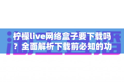 柠檬live网络盒子要下载吗?全面解析下载前必知的功能、风险与使用建议 柠檬live网络盒子要下载吗?全面解析下载前必知的功能、风险与使用建议