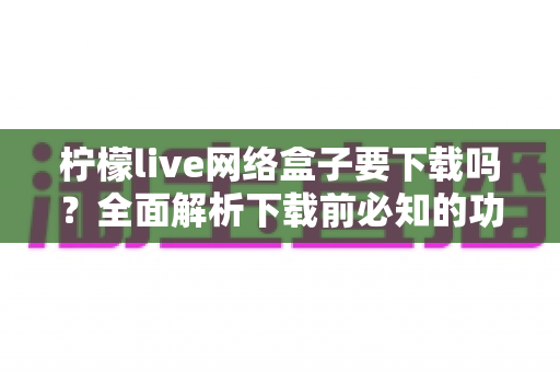 柠檬live网络盒子要下载吗?全面解析下载前必知的功能、风险与使用建议 柠檬live网络盒子要下载吗?全面解析下载前必知的功能、风险与使用建议