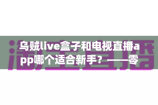 乌贼live盒子和电视直播app哪个适合新手？——零基础用户选型与使用全指南