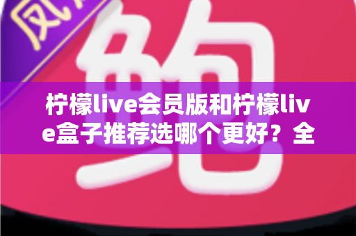 柠檬live会员版和柠檬live盒子推荐选哪个更好？全方位对比分析与选购指南一文讲透