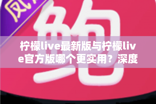 柠檬live最新版与柠檬live官方版哪个更实用？深度对比解析助你轻松选对版本