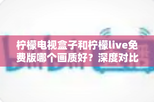 柠檬电视盒子和柠檬live免费版哪个画质好?深度对比解析,帮你选出更清晰的观影方案 柠檬电视盒子和柠檬live免费版哪个画质好?深度对比解析,帮你选出更清晰的观影方案