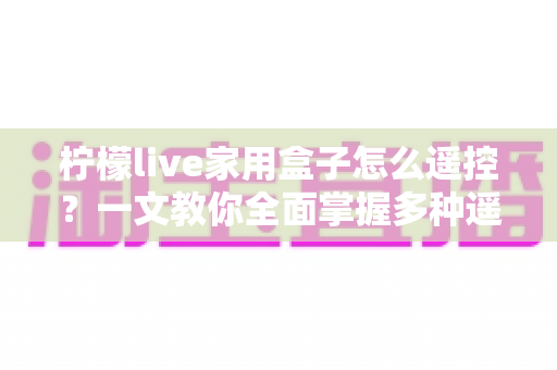 柠檬live家用盒子怎么遥控?一文教你全面掌握多种遥控方法,畅享智慧家庭影音新体验 柠檬live家用盒子怎么遥控?一文教你全面掌握多种遥控方法,畅享智慧家庭影音新体验