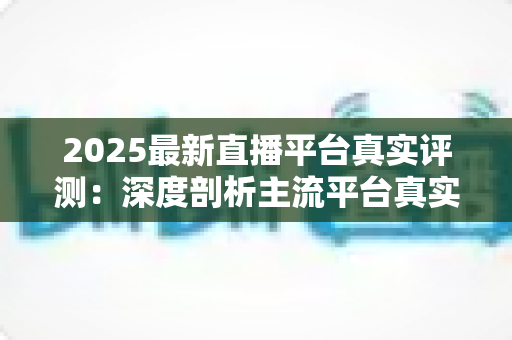 2025最新直播平台真实评测:深度剖析主流平台真实体验,助你一步选对心仪平台 2025最新直播平台真实评测:深度剖析主流平台真实体验,助你一步选对心仪平台