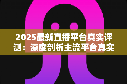 2025最新直播平台真实评测:深度剖析主流平台真实体验,助你一步选对心仪平台 2025最新直播平台真实评测:深度剖析主流平台真实体验,助你一步选对心仪平台