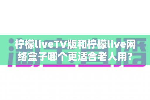 柠檬liveTV版和柠檬live网络盒子哪个更适合老人用？深度对比与选购全指南