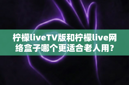 柠檬liveTV版和柠檬live网络盒子哪个更适合老人用？深度对比与选购全指南