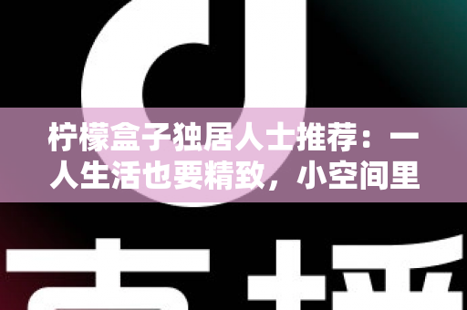柠檬盒子独居人士推荐:一人生活也要精致,小空间里的保鲜收纳神器全攻略 柠檬盒子独居人士推荐:一人生活也要精致,小空间里的保鲜收纳神器全攻略