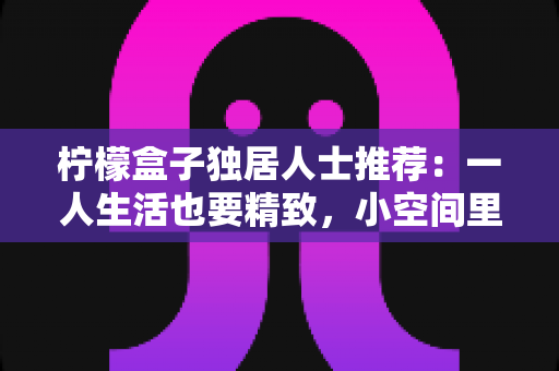 柠檬盒子独居人士推荐:一人生活也要精致,小空间里的保鲜收纳神器全攻略 柠檬盒子独居人士推荐:一人生活也要精致,小空间里的保鲜收纳神器全攻略