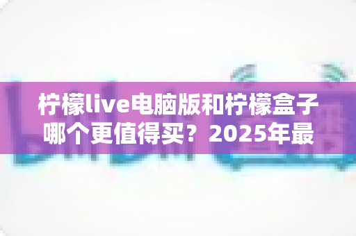 柠檬live电脑版和柠檬盒子哪个更值得买?2025年最全对比评测与避坑选购指南 柠檬live电脑版和柠檬盒子哪个更值得买?2025年最全对比评测与避坑选购指南