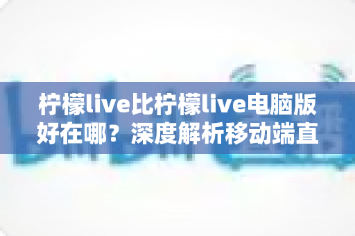 柠檬live比柠檬live电脑版好在哪?深度解析移动端直播的五大核心优势与实用体验 柠檬live比柠檬live电脑版好在哪?深度解析移动端直播的五大核心优势与实用体验