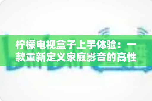 柠檬电视盒子上手体验：一款重新定义家庭影音的高性价比电视盒子深度评测