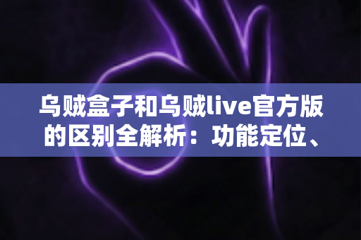 乌贼盒子和乌贼live官方版的区别全解析：功能定位、使用场景与选择建议一网打尽
