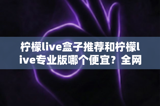 柠檬live盒子推荐和柠檬live专业版哪个便宜?全网最全价格对比与选购指南 柠檬live盒子推荐和柠檬live专业版哪个便宜?全网最全价格对比与选购指南