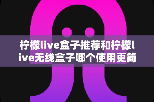 柠檬live盒子推荐和柠檬live无线盒子哪个使用更简单？新手必看上手对比全解析